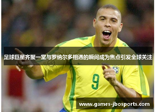 足球巨星齐聚一堂与罗纳尔多相遇的瞬间成为焦点引发全球关注 足球巨星齐聚一堂与罗纳尔多相遇的瞬间成为焦点引发全球关注