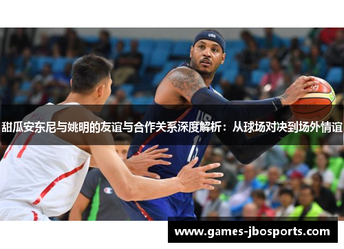 甜瓜安东尼与姚明的友谊与合作关系深度解析:从球场对决到场外情谊 甜瓜安东尼与姚明的友谊与合作关系深度解析:从球场对决到场外情谊