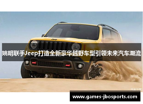 姚明联手Jeep打造全新豪华越野车型引领未来汽车潮流