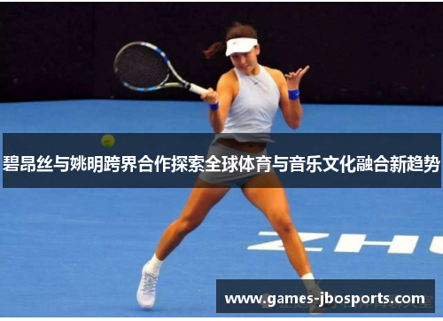 碧昂丝与姚明跨界合作探索全球体育与音乐文化融合新趋势