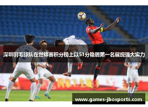 深圳羽毛球队在世锦赛积分榜上以51分稳居第一名展现强大实力