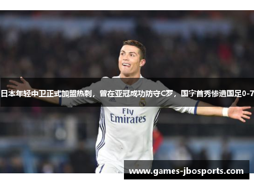 日本年轻中卫正式加盟热刺，曾在亚冠成功防守C罗，国字首秀惨遭国足0-7