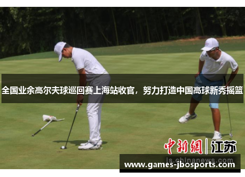 全国业余高尔夫球巡回赛上海站收官,努力打造中国高球新秀摇篮 全国业余高尔夫球巡回赛上海站收官,努力打造中国高球新秀摇篮